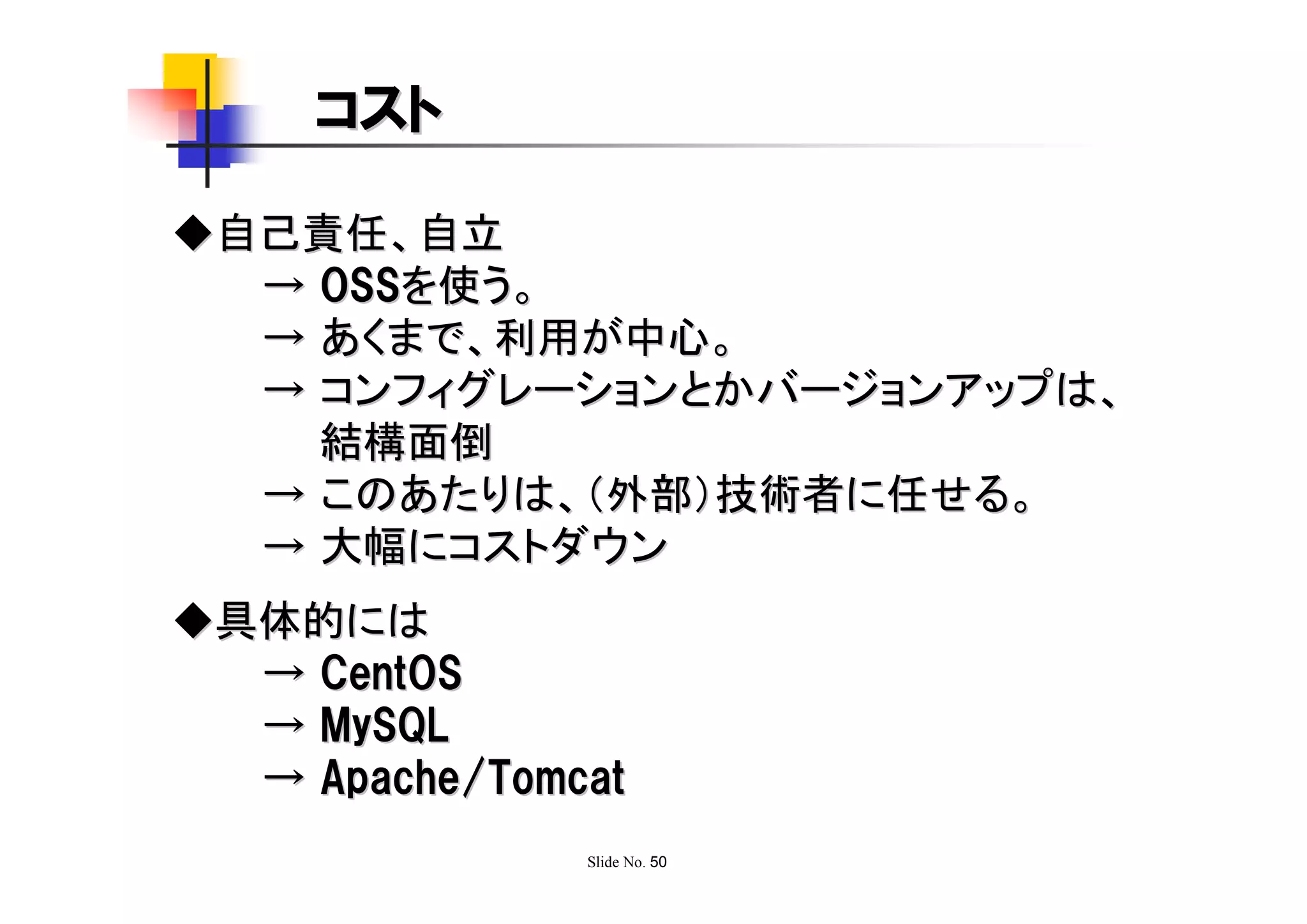 コスト

◆自己責任、自立
  → OSSを使う。
  → あくまで、利用が中心。
  → コンフィグレーションとかバージョンアップは、
    結構面倒
  → このあたりは、（外部）技術者に任せる。
  → 大幅にコストダウン
◆具体的には
  → CentOS
  → MySQL
  → Apache/Tomcat
               Slide No. 50
 