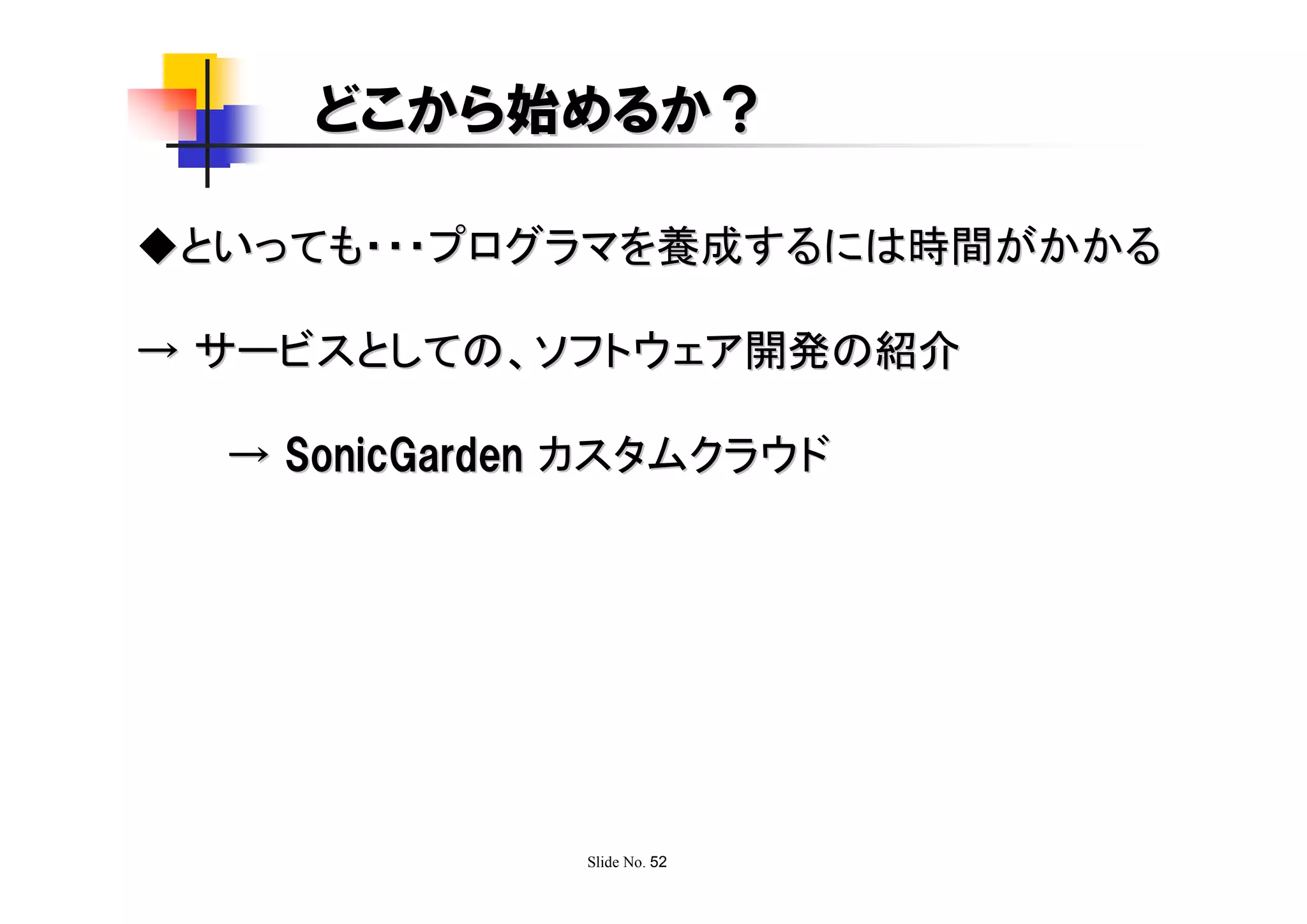 どこから始めるか？

◆といっても・・・プログラマを養成するには時間がかかる

→ サービスとしての、ソフトウェア開発の紹介

  → SonicGarden カスタムクラウド




               Slide No. 52
 