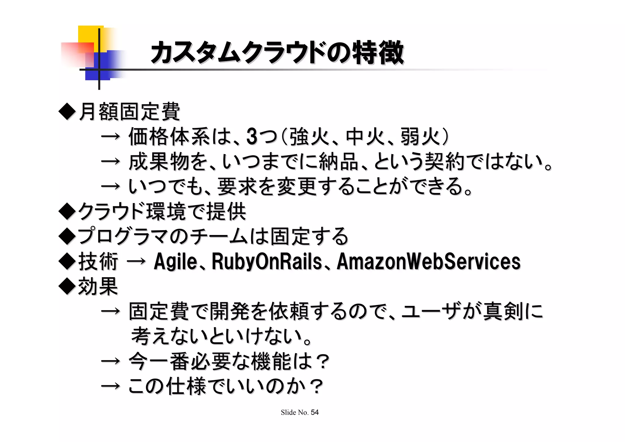 カスタムクラウドの特徴

◆月額固定費
  → 価格体系は、3つ（強火、中火、弱火）
  → 成果物を、いつまでに納品、という契約ではない。
  → いつでも、要求を変更することができる。
◆クラウド環境で提供
◆プログラマのチームは固定する
◆技術 → Agile、RubyOnRails、AmazonWebServices
◆効果
  → 固定費で開発を依頼するので、ユーザが真剣に
    考えないといけない。
  → 今一番必要な機能は？
  → この仕様でいいのか？
                  Slide No. 54
 