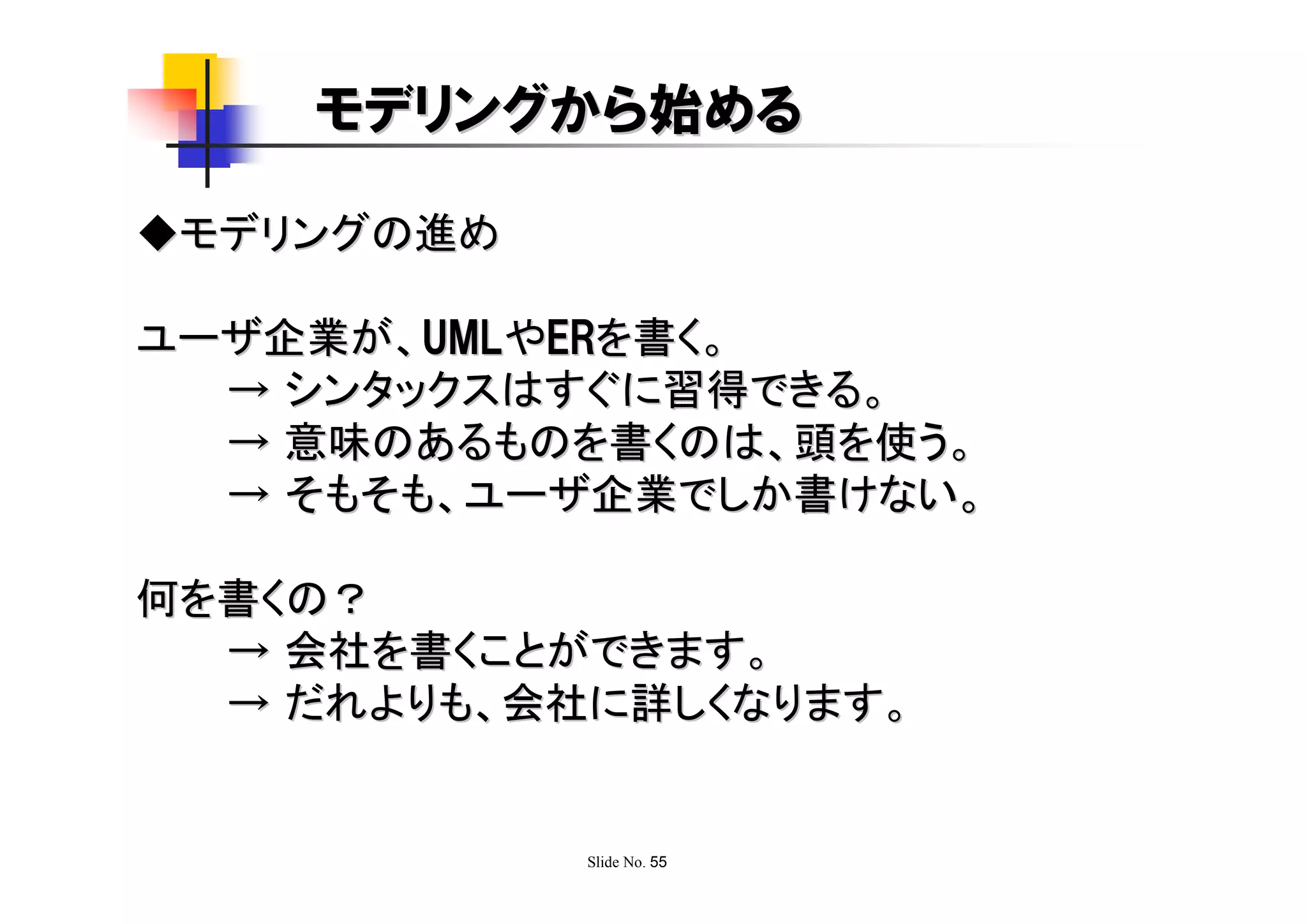 モデリングから始める

◆モデリングの進め

ユーザ企業が、UMLやERを書く。
  → シンタックスはすぐに習得できる。
  → 意味のあるものを書くのは、頭を使う。
  → そもそも、ユーザ企業でしか書けない。

何を書くの？
  → 会社を書くことができます。
  → だれよりも、会社に詳しくなります。


            Slide No. 55
 