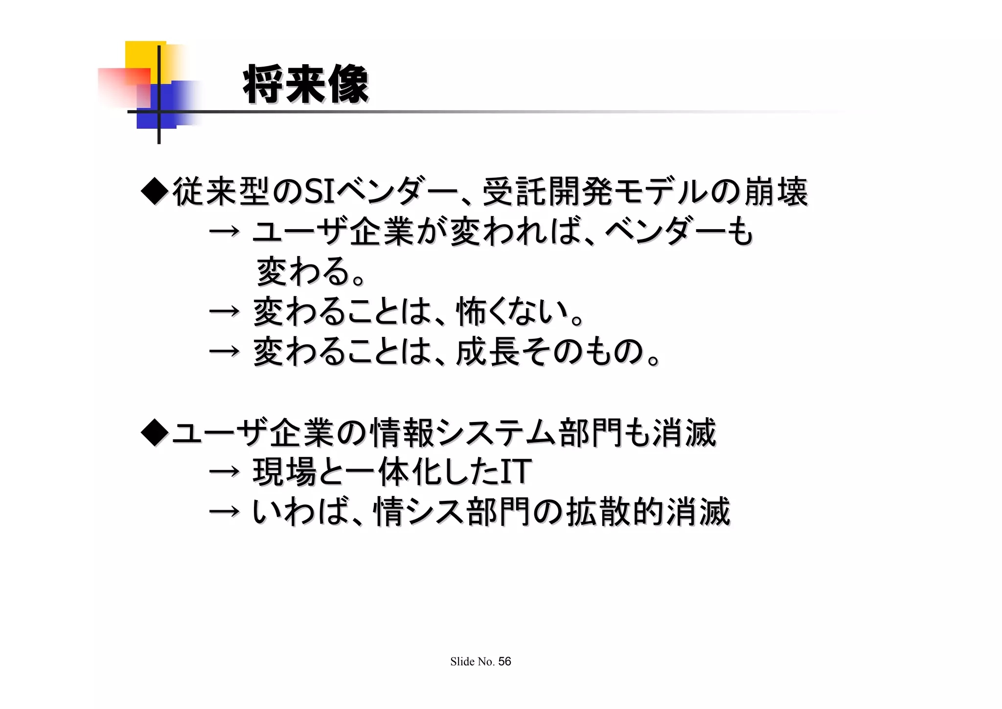 将来像

◆従来型のSIベンダー、受託開発モデルの崩壊
  → ユーザ企業が変われば、ベンダーも
    変わる。
  → 変わることは、怖くない。
  → 変わることは、成長そのもの。

◆ユーザ企業の情報システム部門も消滅
  → 現場と一体化したIT
  → いわば、情シス部門の拡散的消滅



          Slide No. 56
 