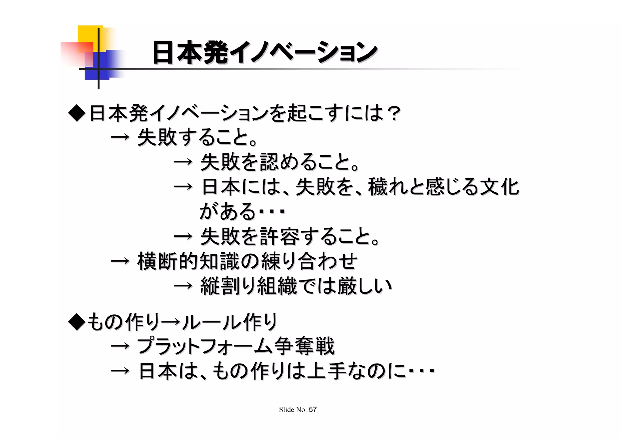 日本発イノベーション

◆日本発イノベーションを起こすには？
  → 失敗すること。
      → 失敗を認めること。
      → 日本には、失敗を、穢れと感じる文化
        がある・・・
      → 失敗を許容すること。
  → 横断的知識の練り合わせ
      → 縦割り組織では厳しい
◆もの作り→ルール作り
  → プラットフォーム争奪戦
  → 日本は、もの作りは上手なのに・・・
            Slide No. 57
 