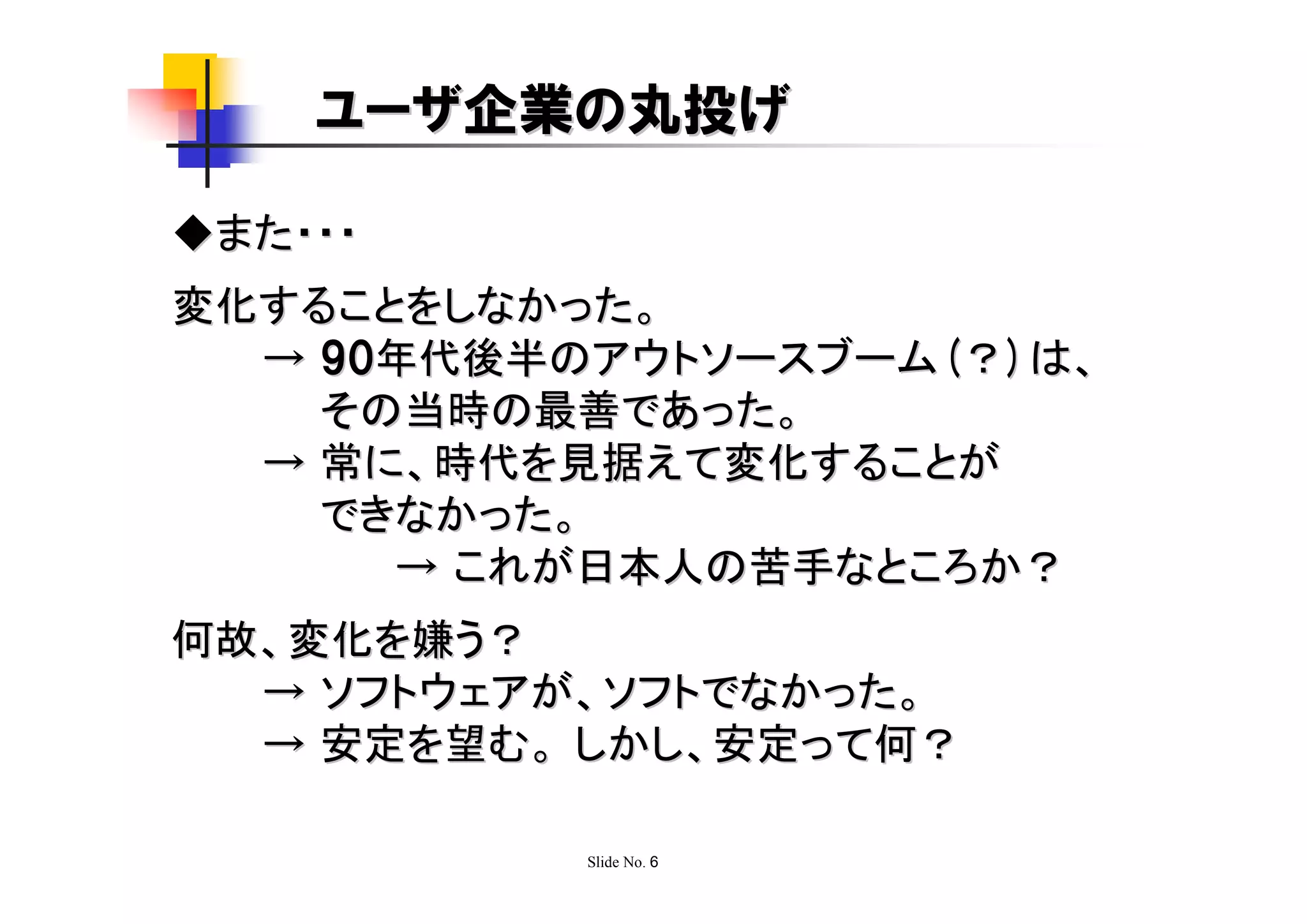 ユーザ企業の丸投げ

◆また・・・
変化することをしなかった。
  → 90年代後半のアウトソースブーム(？)は、
    その当時の最善であった。
  → 常に、時代を見据えて変化することが
    できなかった。
      → これが日本人の苦手なところか？
何故、変化を嫌う？
  → ソフトウェアが、ソフトでなかった。
  → 安定を望む。 しかし、安定って何？

           Slide No. 6
 