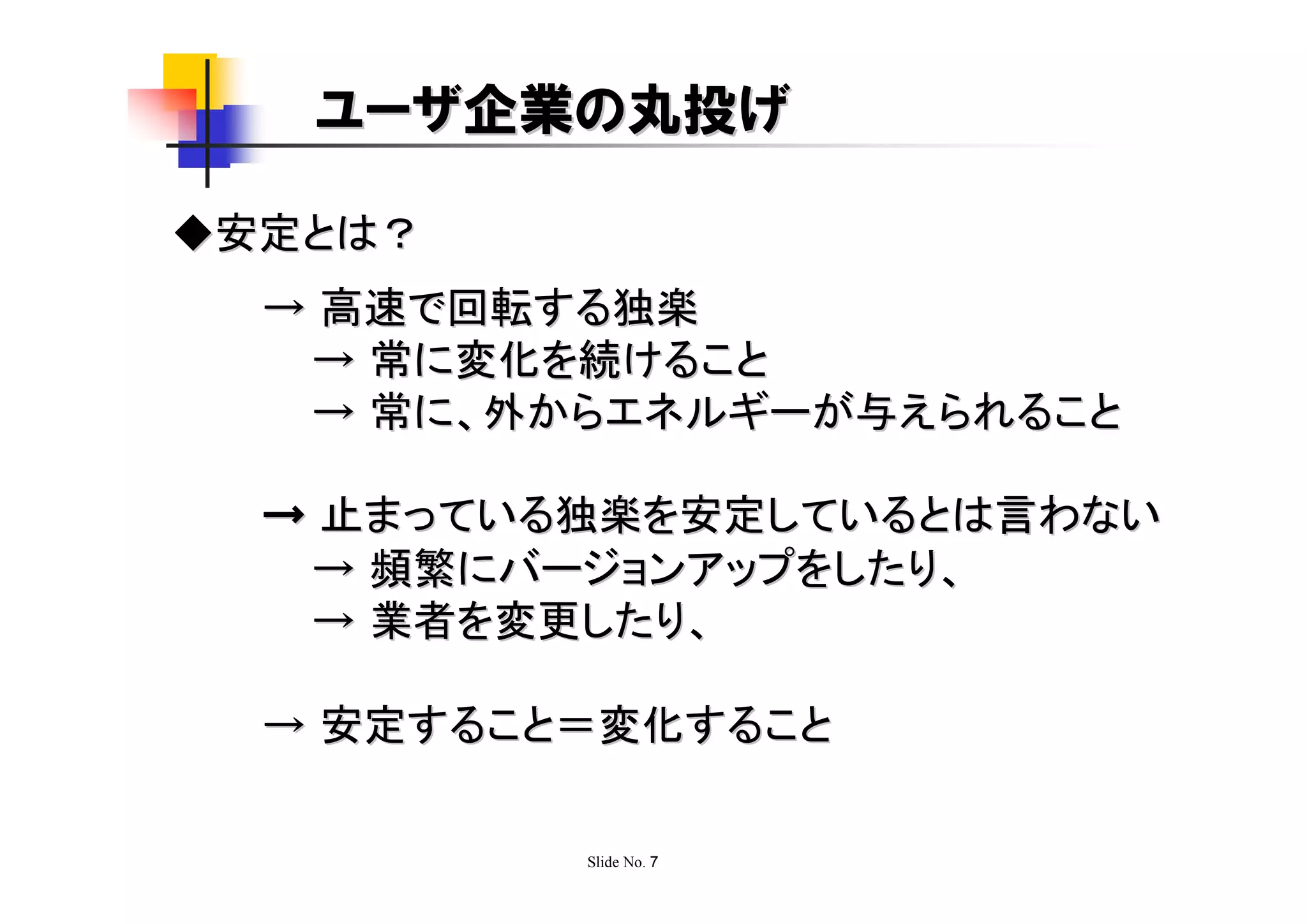 ユーザ企業の丸投げ

◆安定とは？
  → 高速で回転する独楽
   → 常に変化を続けること
   → 常に、外からエネルギーが与えられること

  → 止まっている独楽を安定しているとは言わない
   → 頻繁にバージョンアップをしたり、
   → 業者を変更したり、

  → 安定すること＝変化すること

          Slide No. 7
 