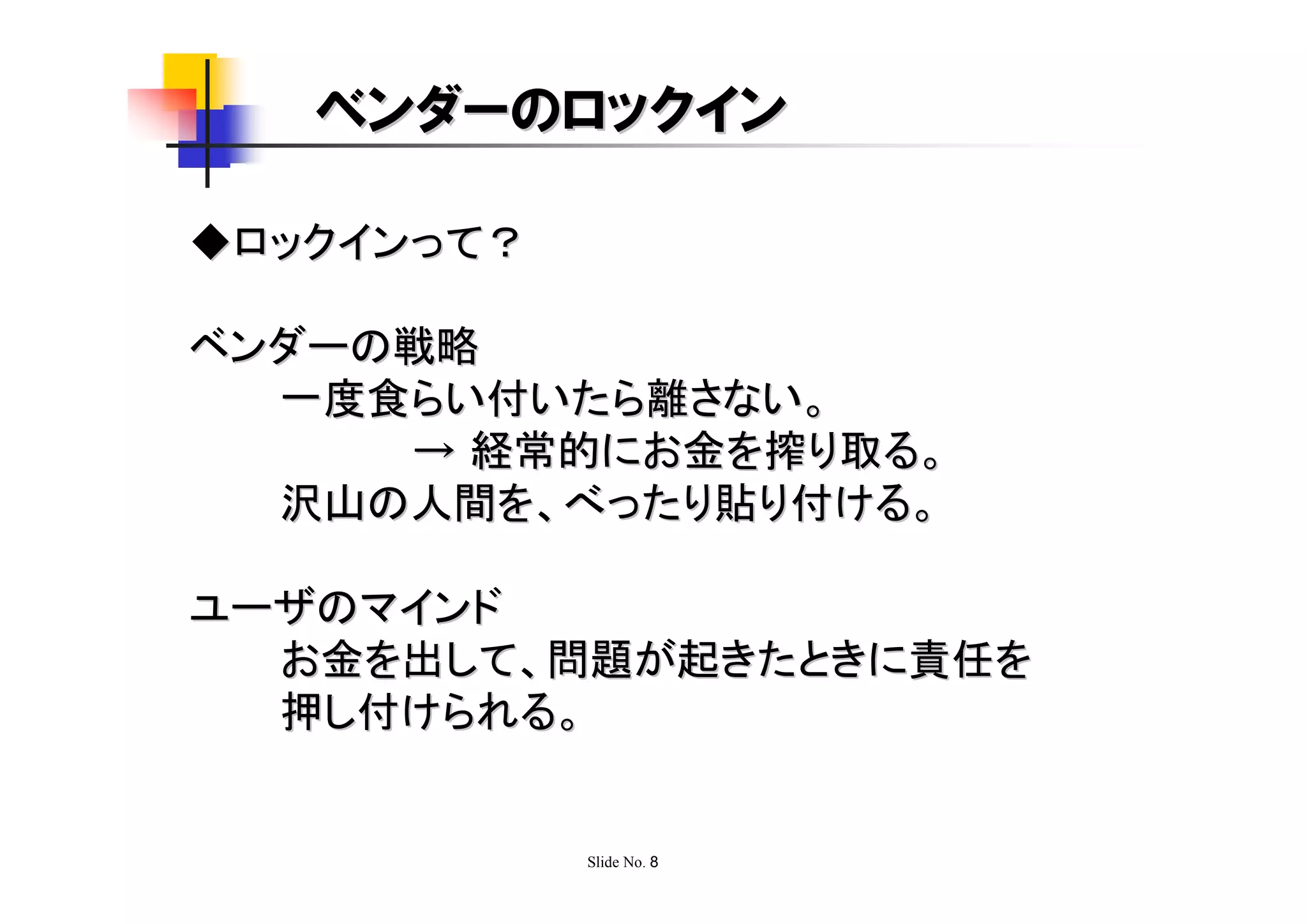 ベンダーのロックイン

◆ロックインって？

ベンダーの戦略
  一度食らい付いたら離さない。
     → 経常的にお金を搾り取る。
  沢山の人間を、べったり貼り付ける。

ユーザのマインド
  お金を出して、問題が起きたときに責任を
  押し付けられる。


            Slide No. 8
 