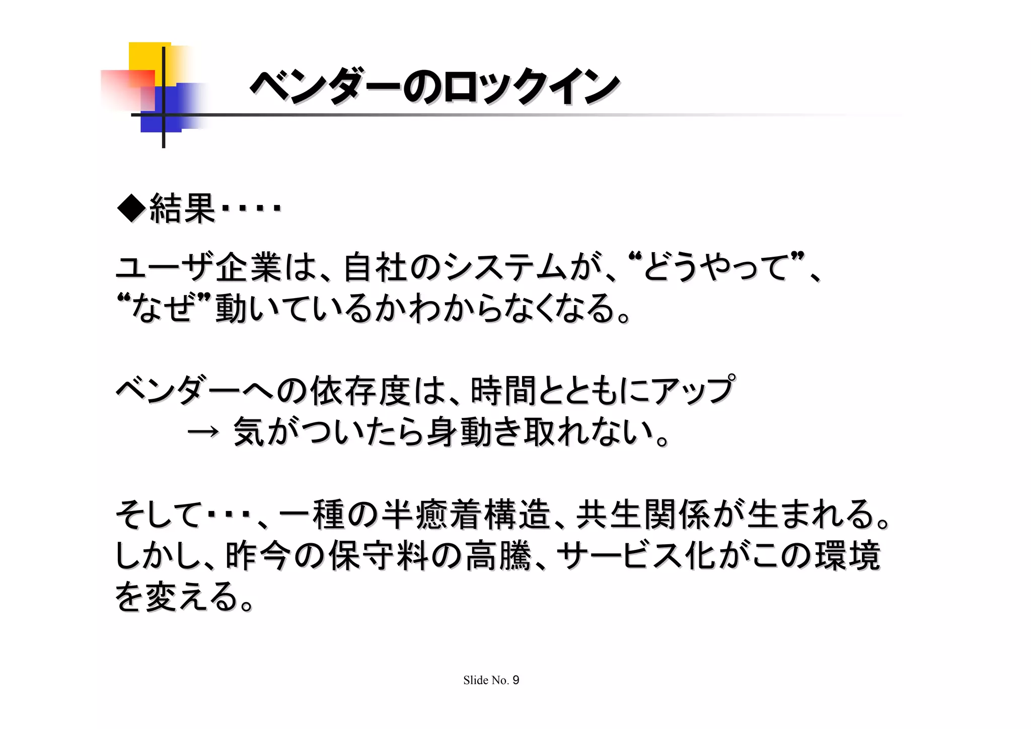 ベンダーのロックイン

◆結果・・・・
ユーザ企業は、自社のシステムが、“どうやって”、
“なぜ”動いているかわからなくなる。

ベンダーへの依存度は、時間とともにアップ
  → 気がついたら身動き取れない。

そして・・・、一種の半癒着構造、共生関係が生まれる。
しかし、昨今の保守料の高騰、サービス化がこの環境
を変える。

           Slide No. 9
 