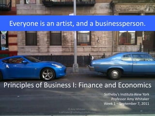 Everyone is an artist, and a businessperson. Principles of Business I: Finance and Economics Sotheby’s Institute New York Professor Amy Whitaker Week 1 – September 7, 2011 © Amy Whitaker - a.whitaker@sothebysinstitute.com 