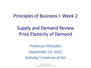 Principles of Business I: Week 2Supply and DemandReview Price Elasticity of Demand Professor Whitaker September 14, 2011 Sotheby’s Institute of Art © Amy Whitaker – a.whitaker@sothebysinstitute.com 