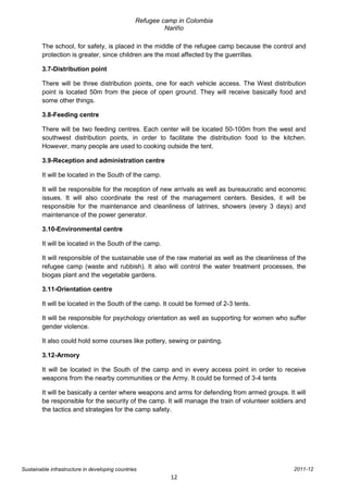 Refugee camp in Colombia
                                                          Nariño

        The school, for safety, is placed in the middle of the refugee camp because the control and
        protection is greater, since children are the most affected by the guerrillas.

        3.7-Distribution point

        There will be three distribution points, one for each vehicle access. The West distribution
        point is located 50m from the piece of open ground. They will receive basically food and
        some other things.

        3.8-Feeding centre

        There will be two feeding centres. Each center will be located 50-100m from the west and
        southwest distribution points, in order to facilitate the distribution food to the kitchen.
        However, many people are used to cooking outside the tent.

        3.9-Reception and administration centre

        It will be located in the South of the camp.

        It will be responsible for the reception of new arrivals as well as bureaucratic and economic
        issues. It will also coordinate the rest of the management centers. Besides, it will be
        responsible for the maintenance and cleanliness of latrines, showers (every 3 days) and
        maintenance of the power generator.

        3.10-Environmental centre

        It will be located in the South of the camp.

        It will responsible of the sustainable use of the raw material as well as the cleanliness of the
        refugee camp (waste and rubbish). It also will control the water treatment processes, the
        biogas plant and the vegetable gardens.

        3.11-Orientation centre

        It will be located in the South of the camp. It could be formed of 2-3 tents.

        It will be responsible for psychology orientation as well as supporting for women who suffer
        gender violence.

        It also could hold some courses like pottery, sewing or painting.

        3.12-Armory

        It will be located in the South of the camp and in every access point in order to receive
        weapons from the nearby communities or the Army. It could be formed of 3-4 tents

        It will be basically a center where weapons and arms for defending from armed groups. It will
        be responsible for the security of the camp. It will manage the train of volunteer soldiers and
        the tactics and strategies for the camp safety.




Sustainable infrastructure in developing countries                                                 2011-12
                                                           12
 
