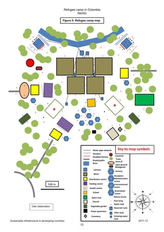 Refugee camp in Colombia
                                                                             Nariño

                                                                Figure 9. Refugee camp map




                      . .. .
                        .                 ..                                                                                                       ..           .....
                           ..                                                                                                                                 .. .
                       ..                 ..               .
                                                           .
                                                                         .                          .                   ..                            .. . .
                                               .                                                                                                  .
                                                                    .                           .                        .
                                                      .
                                                                              ..                              ..                          .
                                                                                                                                                                     .
                                                                                                                                                                     .
                                                                              .                               .
                                          .                                                                                                                         ..
                                                                .                           ..
                                                               .
                                                                                                                                  .
                                                                                                                                      .                   .
    ..        .                                                                             .                                                         .
                                                                                                                                                                A
                                                                                                                                                                    .
                  .
                          .
                                                                                                .
                                                                                                                                                   .                                .
    .. .                                                                       .                                   .                                                            .

                      .                                                                                             .                            . .
                              A

                                  .
                                      .
                                               .                                       ..
                                                                                      .                                                                                         ..
                                  .                             .                 . . ..                                  .           .
                                                                                    . .. ... .
                  .                                                                         R                                                                           .
          .               .               .
                                                               .               .
                                                                                                                                                                .           .
                                                                                                                                  .
                                                                                                    O

                                                                                 . .. .
                                                                                   E

                  .                       .                                              .
                                                                                                                    O
                                                                                                                                                                    .
                                                                                       A                 O
                                                                                                                                          . ..
                                                                                  .                                           .                             .
                                                                                                                          .

                                               ..
                                                               .     A   ..
                                                      ..
                                                                                                              Water pipe network                 Key to map symbols
                                                                                                              Showers
                                                                                                                                              Livestock
                                                                                                              Disabled latrines
                                                                                                                                               Trees
                                                                                                              Roads/paths
                                                                                                                                              Area of
                                                                                                              River
                                                                                                                                              open ground
                                                                                                                                              Biodigestor
                                                                                                              Latrines
                                                                                                                                               Armory
                                                                                                               Block
                                                                                                                                           Reception
                                                                                                        Distribution centre                administration
                                                                                                                                           centre
                                                   500 m                                                Feeding centre                     Environmental
                                                                                                        Health centre                      centre
                                                                                                                                            Orientation
                                                                                                              School
                                                                                                                                            centre
                                                                                                             Sport area                    Refuse drums

                                                                                                             Church                        Post lamp
                                                                                                                                           Septic tank
                          Own elaboration                                                                Vegetable garden
                                                                                                                                           Reservoir tank
                                                                                                         Power generator
                                                                                                                                              Filter tank
                                                                                                          Cemetery                         Drinking water
                                                                                                                                           tank
Sustainable infrastructure in developing countries                                                                                                                          2011-12
                                                                                       15
 