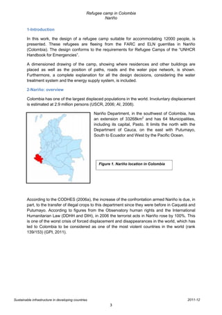 Refugee camp in Colombia
                                                          Nariño

        1-Introduction

        In this work, the design of a refugee camp suitable for accommodating 12000 people, is
        presented. These refugees are fleeing from the FARC and ELN guerrillas in Nariño
        (Colombia). The design conforms to the requirements for Refugee Camps of the “UNHCR
        Handbook for Emergencies”.

        A dimensioned drawing of the camp, showing where residences and other buildings are
        placed as well as the position of paths, roads and the water pipe network, is shown.
        Furthermore, a complete explanation for all the design decisions, considering the water
        treatment system and the energy supply system, is included.

        2-Nariño: overview

        Colombia has one of the largest displaced populations in the world. Involuntary displacement
        is estimated at 2.9 million persons (USCR, 2006; AI, 2008).

                                                     Nariño Department, in the southwest of Colombia, has
                                                     an extension of 33268km2 and has 64 Municipalities,
                                                     including its capital, Pasto. It limits the north with the
                                                     Department of Cauca, on the east with Putumayo,
                                                     South to Ecuador and West by the Pacific Ocean.




                                                       Figure 1. Nariño location in Colombia




        According to the CODHES (2006a), the increase of the confrontation armed Nariño is due, in
        part, to the transfer of illegal crops to this department since they were before in Caquetá and
        Putumayo. According to figures from the Observatory human rights and the International
        Humanitarian Law (DDHH and DIH), in 2006 the terrorist acts in Nariño rose by 100%. This
        is one of the worst crisis of forced displacement and disappearances in the world, which has
        led to Colombia to be considered as one of the most violent countries in the world (rank
        139/153) (GPI, 2011).




Sustainable infrastructure in developing countries                                                        2011-12
                                                              3
 