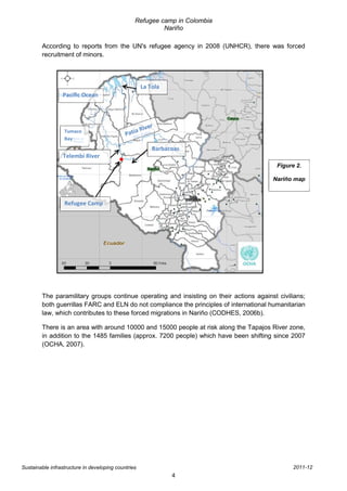 Refugee camp in Colombia
                                                          Nariño

        According to reports from the UN's refugee agency in 2008 (UNHCR), there was forced
        recruitment of minors.



                                                     La Tola
                 Pacific Ocean




                  Tumaco
                  Bay
                                                         Barbacoas
                  Telembí River
                                                                                          Figure 2.

                                                                                        Nariño map



                  Refugee Camp




        The paramilitary groups continue operating and insisting on their actions against civilians;
        both guerrillas FARC and ELN do not compliance the principles of international humanitarian
        law, which contributes to these forced migrations in Nariño (CODHES, 2006b).

        There is an area with around 10000 and 15000 people at risk along the Tapajos River zone,
        in addition to the 1485 families (approx. 7200 people) which have been shifting since 2007
        (OCHA, 2007).




Sustainable infrastructure in developing countries                                              2011-12
                                                               4
 