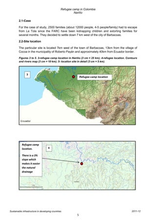 Refugee camp in Colombia
                                                          Nariño

        2.1-Case

        For the case of study, 2500 families (about 12000 people, 4-5 people/family) had to escape
        from La Tola since the FARC have been kidnapping children and extorting families for
        several months. They decided to settle down 7 km west of the city of Barbacoas.

        2.2-Site location

        The particular site is located 7km west of the town of Barbacoas, 13km from the village of
        Cocoa in the municipality of Roberto Payán and approximately 40km from Ecuador border.

        Figures 3 to 5. 3-refugee camp location in Nariño (3 cm = 25 km); 4-refugee location. Contours
        and rivers map (3 cm = 10 km); 5- location site in detail (3 cm = 5 km).



                3
                                                                Refugee camp location




           Refugee camp
           location.                 4

           There is a 3%
           slope which
           makes it easier
           the natural
           drainage




Sustainable infrastructure in developing countries                                               2011-12
                                                            5
 
