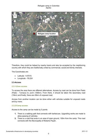 Refugee camp in Colombia
                                                          Nariño



             5




                                                 Refugee camp location




        Therefore, they could be helped by nearby towns and also be accepted by the neighboring
        country with which they are traditionally united by commercial, social and family interests.

        The Coordinates are:

                 Latitude: 1.67015
                 Longitude: -78.224

        2.3-Access

        2.3.1-Zone access

        To access the area there are different alternatives. Access by road can be done from Pasto
        (Pasto - Tumaco) to Junín (180km). From there, it should be taken the secondary road
        (10km) and finally, there are 45km of unpaved road.

        Access from another location can be done either with vehicles suitable for unpaved roads
        and by rivers.

        2.3.2-Camp access

        Access to the camp can be made by 5 points

             1. There is a walking path that connects with barbecues. Upgrading works are made to
                allow passing of vehicles.
             2. There is a road that ends in an area of open ground, 100m from the camp. This road
                connects with the Municipality of Roberto Payán.




Sustainable infrastructure in developing countries                                             2011-12
                                                             6
 