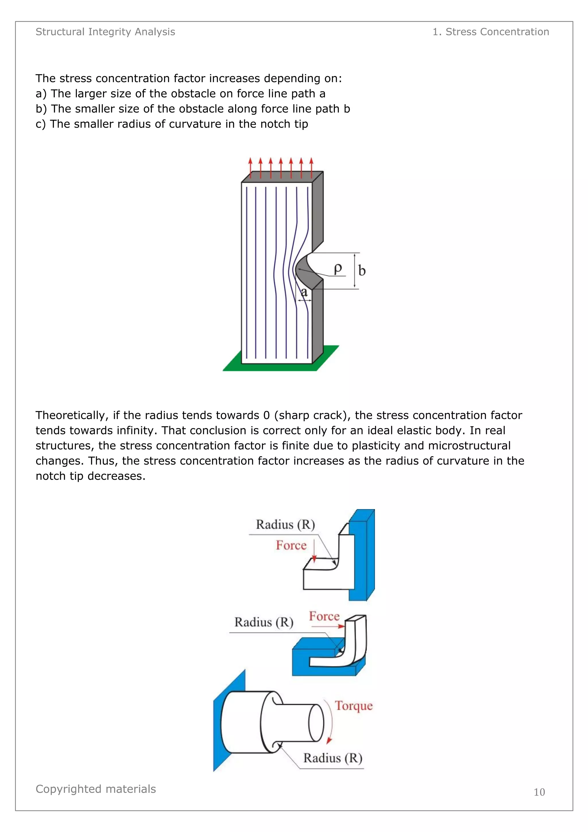 Structural Integrity Analysis 1. Stress Concentration 
Copyrighted materials 
10 
The stress concentration factor increases depending on: a) The larger size of the obstacle on force line path a b) The smaller size of the obstacle along force line path b c) The smaller radius of curvature in the notch tip 
Theoretically, if the radius tends towards 0 (sharp crack), the stress concentration factor tends towards infinity. That conclusion is correct only for an ideal elastic body. In real structures, the stress concentration factor is finite due to plasticity and microstructural changes. Thus, the stress concentration factor increases as the radius of curvature in the notch tip decreases. 
 