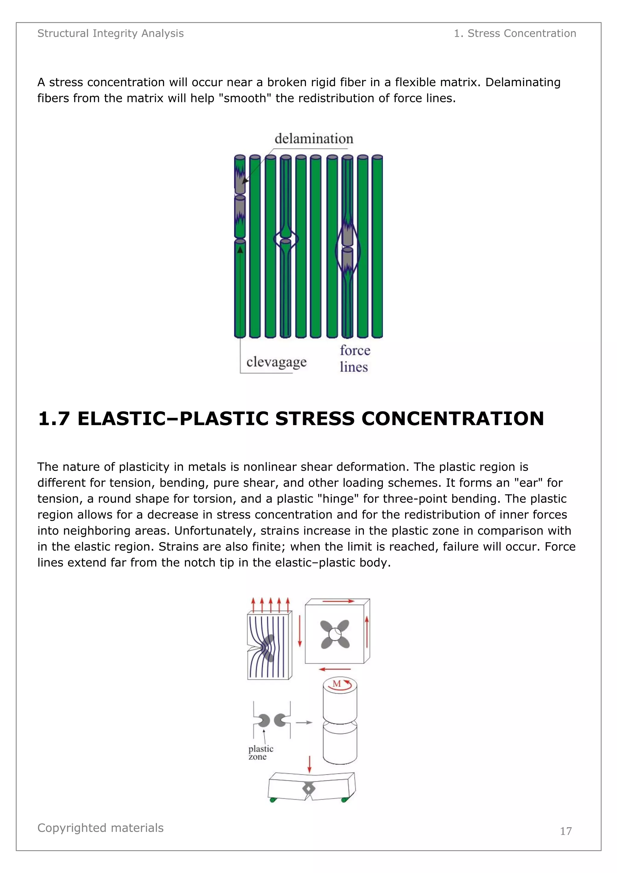 Structural Integrity Analysis 1. Stress Concentration 
Copyrighted materials 
17 
A stress concentration will occur near a broken rigid fiber in a flexible matrix. Delaminating fibers from the matrix will help "smooth" the redistribution of force lines. 
1.7 ELASTIC–PLASTIC STRESS CONCENTRATION 
The nature of plasticity in metals is nonlinear shear deformation. The plastic region is different for tension, bending, pure shear, and other loading schemes. It forms an "ear" for tension, a round shape for torsion, and a plastic "hinge" for three-point bending. The plastic region allows for a decrease in stress concentration and for the redistribution of inner forces into neighboring areas. Unfortunately, strains increase in the plastic zone in comparison with in the elastic region. Strains are also finite; when the limit is reached, failure will occur. Force lines extend far from the notch tip in the elastic–plastic body. 
 