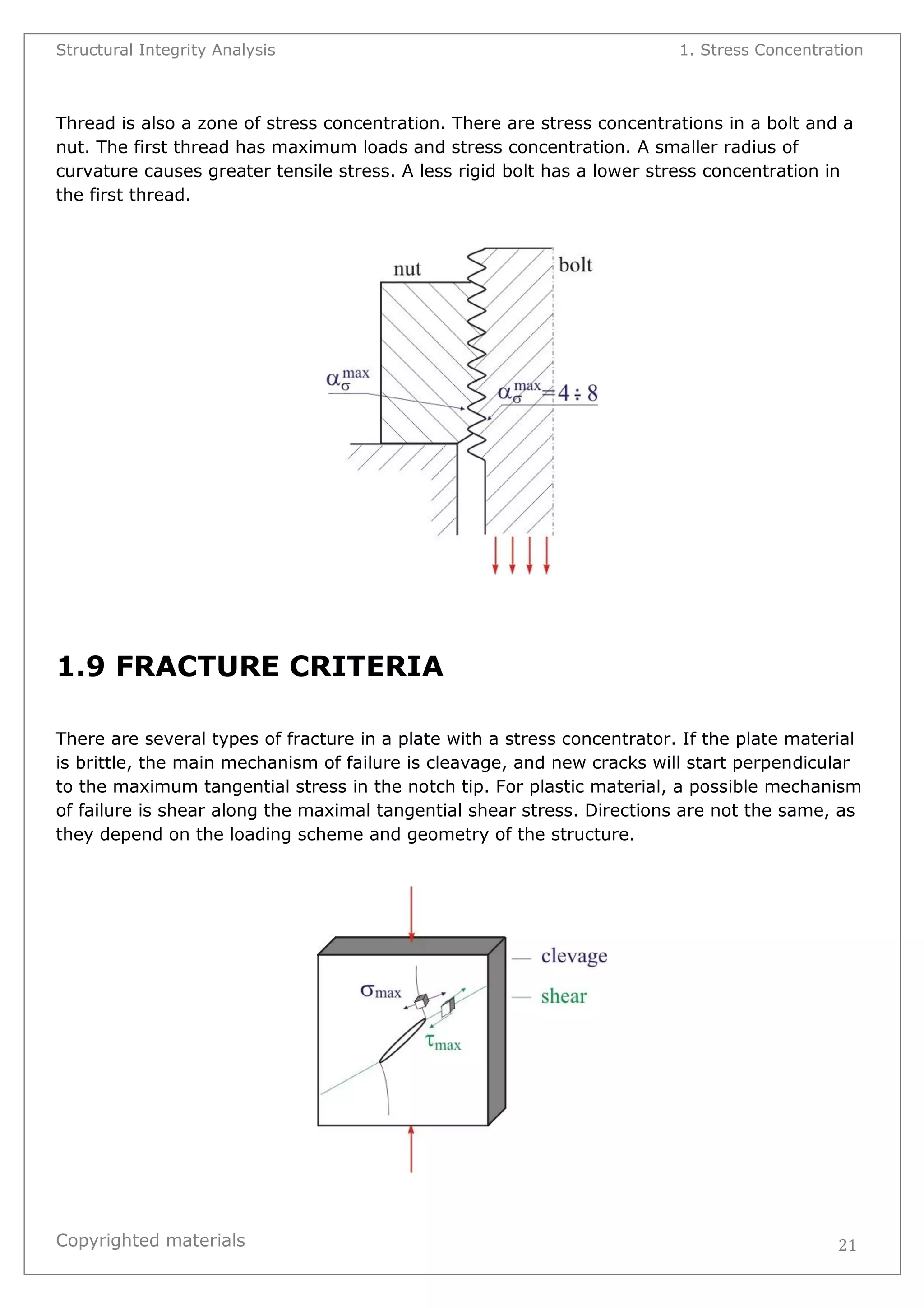 Structural Integrity Analysis 1. Stress Concentration 
Copyrighted materials 
21 
Thread is also a zone of stress concentration. There are stress concentrations in a bolt and a nut. The first thread has maximum loads and stress concentration. A smaller radius of curvature causes greater tensile stress. A less rigid bolt has a lower stress concentration in the first thread. 
1.9 FRACTURE CRITERIA 
There are several types of fracture in a plate with a stress concentrator. If the plate material is brittle, the main mechanism of failure is cleavage, and new cracks will start perpendicular to the maximum tangential stress in the notch tip. For plastic material, a possible mechanism of failure is shear along the maximal tangential shear stress. Directions are not the same, as they depend on the loading scheme and geometry of the structure. 
 