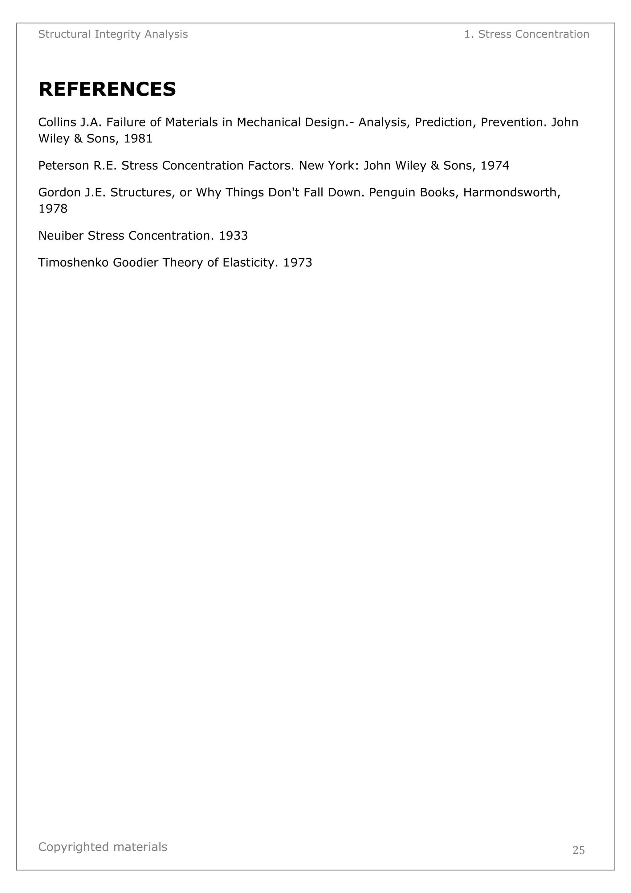 Structural Integrity Analysis 1. Stress Concentration 
Copyrighted materials 
25 
REFERENCES Collins J.A. Failure of Materials in Mechanical Design.- Analysis, Prediction, Prevention. John Wiley & Sons, 1981 Peterson R.E. Stress Concentration Factors. New York: John Wiley & Sons, 1974 Gordon J.E. Structures, or Why Things Don't Fall Down. Penguin Books, Harmondsworth, 1978 Neuiber Stress Concentration. 1933 Timoshenko Goodier Theory of Elasticity. 1973 