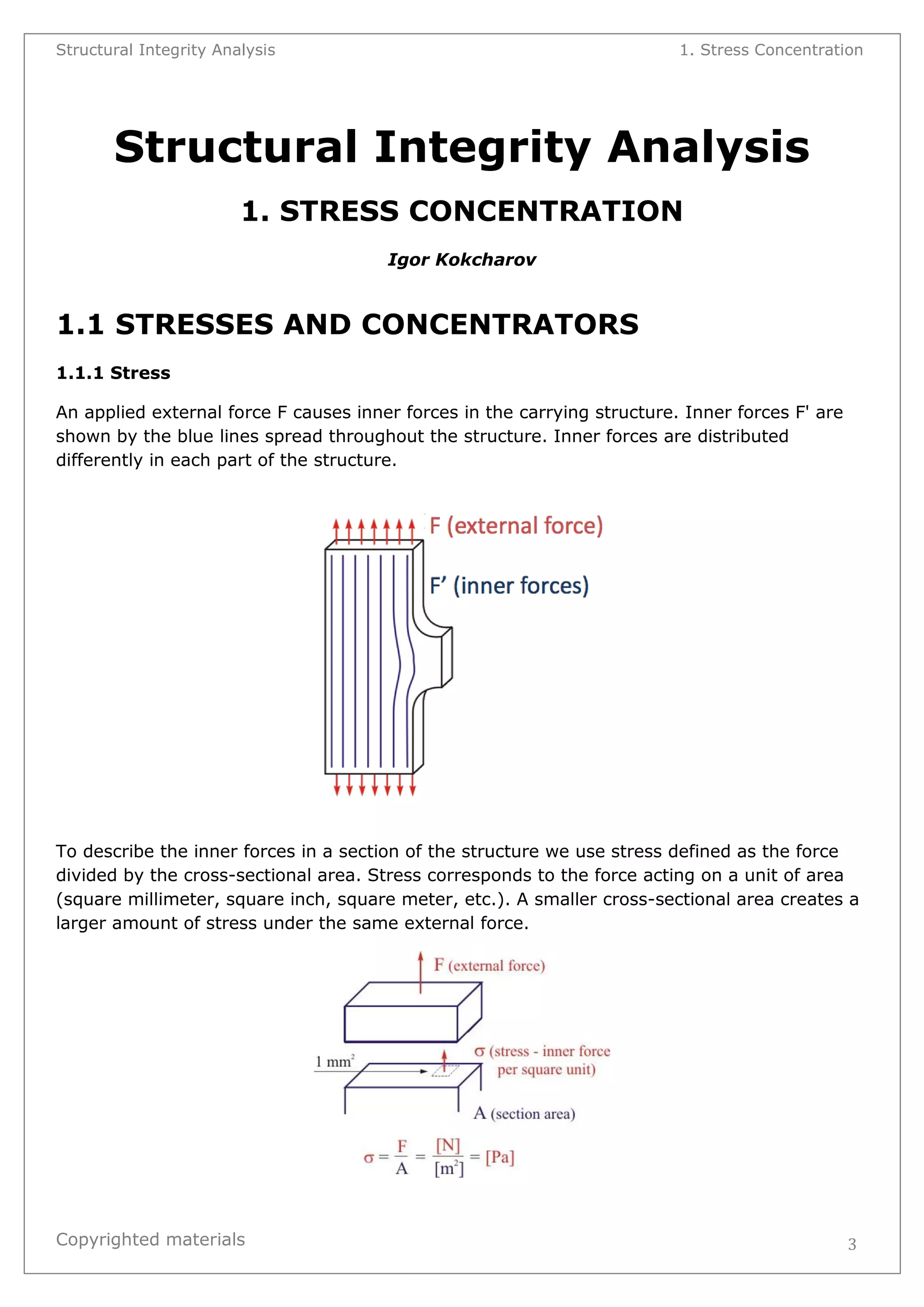 Structural Integrity Analysis 1. Stress Concentration 
Copyrighted materials 
3 
Structural Integrity Analysis 
1. STRESS CONCENTRATION 
Igor Kokcharov 
1.1 STRESSES AND CONCENTRATORS 
1.1.1 Stress An applied external force F causes inner forces in the carrying structure. Inner forces F' are shown by the blue lines spread throughout the structure. Inner forces are distributed differently in each part of the structure. 
To describe the inner forces in a section of the structure we use stress defined as the force divided by the cross-sectional area. Stress corresponds to the force acting on a unit of area (square millimeter, square inch, square meter, etc.). A smaller cross-sectional area creates a larger amount of stress under the same external force. 
 