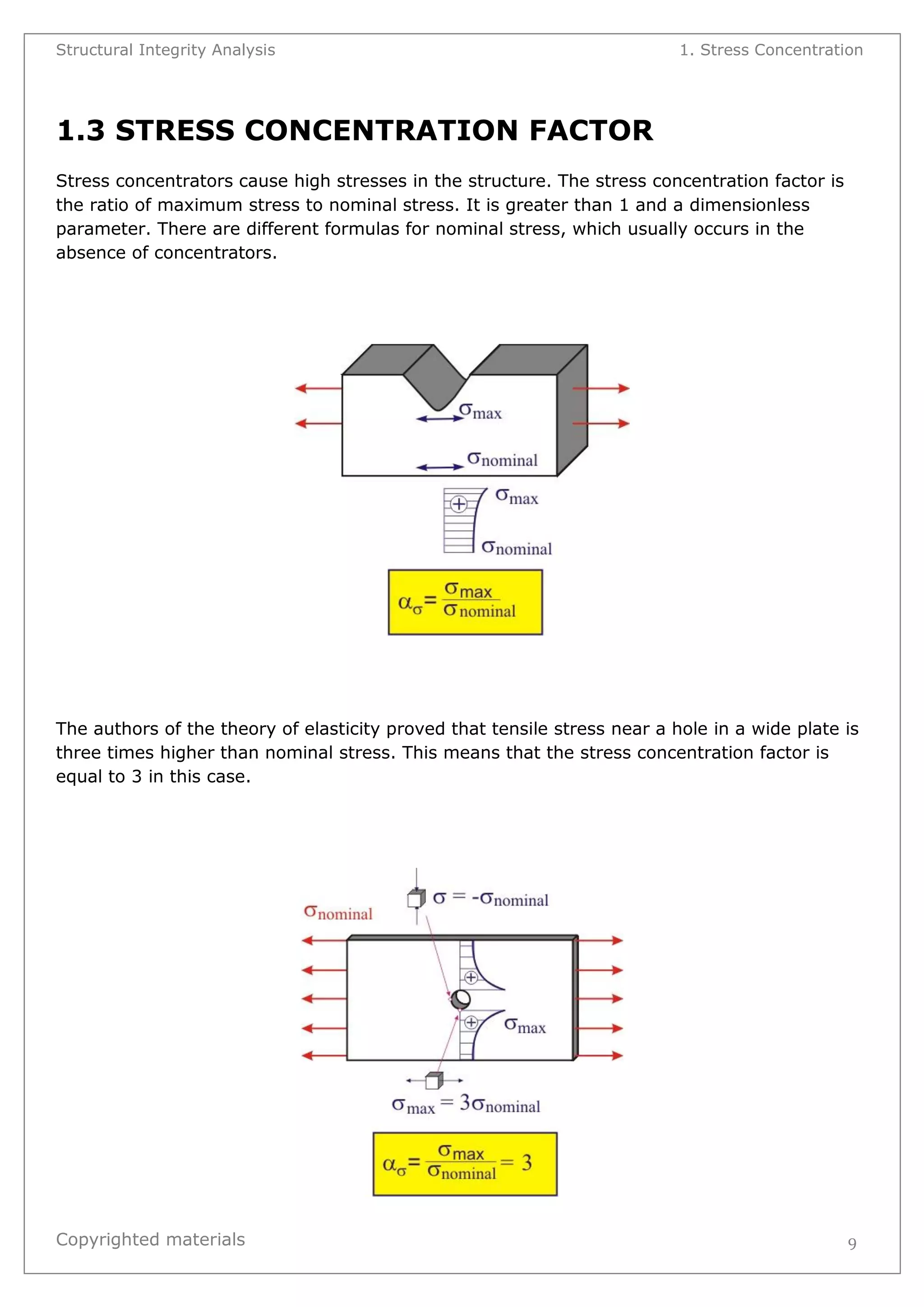 Structural Integrity Analysis 1. Stress Concentration 
Copyrighted materials 
9 
1.3 STRESS CONCENTRATION FACTOR 
Stress concentrators cause high stresses in the structure. The stress concentration factor is the ratio of maximum stress to nominal stress. It is greater than 1 and a dimensionless parameter. There are different formulas for nominal stress, which usually occurs in the absence of concentrators. 
The authors of the theory of elasticity proved that tensile stress near a hole in a wide plate is three times higher than nominal stress. This means that the stress concentration factor is equal to 3 in this case. 
 