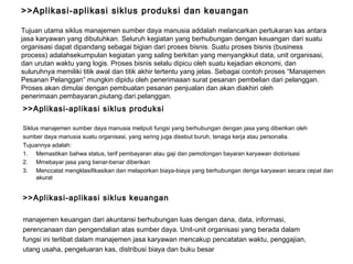 >>Aplikasi-aplikasi siklus produksi dan keuangan Tujuan utama siklus manajemen sumber daya manusia addalah melancarkan pertukaran kas antara jasa karyawan yang dibutuhkan. Seluruh kegiatan yang berhubungan dengan keuangan   dari suatu organisasi dapat dipandang sebagai bigian dari proses bisnis. Suatu proses bisnis (business process) adalahsekumpulan kegiatan yang saling berkitan yang menyangkkut data, unit organisasi, dan urutan waktu yang logis. Proses bisnis selalu dipicu oleh suatu kejadian ekonomi, dan suluruhnya memiliki titik awal dan titik akhir tertentu yang jelas. Sebagai contoh proses “Manajemen Pesanan Pelanggan” mungkin dipidu oleh penerimaaan surat pesanan pembelian dari pelanggan. Proses akan dimulai dengan pembuatan pesanan penjualan dan akan diakhiri oleh penerimaan . pembayaran , piutang . dari .pelanggan.  >>Aplikasi-aplikasi siklus produksi Siklus manajemen sumber daya manusia meliputi fungsi yang berhubungan dengan jasa yang diberikan oleh sumber daya manusia suatu organisasi, yang sering juga disebut buruh, tenaga kerja atau personalia. Tujuannya adalah: Memastikan bahwa status, tarif pembayaran atau gaji dan pemotongan bayaran karyawan diotorisasi Mmebayar jasa yang benar-benar diberikan  Menccatat mengklasifikasikan dan melaporkan biaya-biaya yang berhubungan denga karyawan secara cepat dan akurat >>Aplikasi-aplikasi siklus keuangan manajemen keuangan dari akuntansi berhubungan luas dengan dana, data, informasi, perencanaan dan   pengendalian atas sumber daya. Unit-unit organisasi yang berada dalam fungsi ini terlibat dalam manajemen jasa karyawan mencakup pencatatan waktu, penggajian,  utang usaha, pengeluaran kas, distribusi biaya dan buku besar 