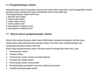 >> Pengembangan sistem  pengembangan sistem merupakan penyusunan suatu sistem yang baru untuk menggantikan sistem yang lam secara keseluruhan atau memperbaiki sistem yang telah ada Tim pengembangan sistem terdiri dari: 1. Manajer anlis sistem 2. ketua analis sistem 3. analis sistem senior 4. analis sistem junior 5. pemrograman aplikasi senior 6. pemrograman aplikasi junior >>  Siklus-siklus pengembangan sistem Siklus hidup pengembangan sistem dapat didefinisikan sebagai serangkaian aktivitas yang dilaksanakan ollej profesional dan pemakai sistem informasi untuk mengembangkan dan mengimplementasikan sistem informasi. Siklus hidup pengembangan sistem informasi saat nini terbagi atas enam fase, yaitu : Perencanaan sistem Analisisi sistem Perencanaan sistem secara umum/konseptual Evaluasi dan seleksi sistem Perancangan sistem secara detail Pengembangan perangkat lunak dan Implementasi sistem Pemeliharaan/perawatan sistem 