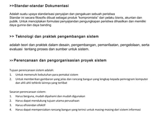 >>Standar-standar Dokumentasi Adalah suatu upaya standarisasi penyajian dan pengakuan sebuah peristiwa Standar ini secara filosofis dibuat sebagai produk “kompromistis” dari pelaku bisnis, akuntan dan publik. Untuk menciptakan formulasi penyajiandan pengungkapan peristiwa dihasilkan dan memiliki daya gunna dan daya banding   >> Teknologi dan praktek pengembangan sistem adalah teori dan praktek dalam desain, pengembangan, pemanfaatan, pengelolaan, serta evaluasi  tentang proses dan sumber untuk  sistem . >>  Perencanaan dan pengorganisasian proyek sistem Tujuan perencanaan sistem adalah: Untuk memenuhi kebutuhan para pemakai sistem Untuk memberikan gambaran yang jelas dan rancang bangun yang lengkap kepada pemrogram komputer dan ahli-ahli tehknik lainnya yang terlibat Sasaran perencanaan sistem: Harus berguna, mudah dipahami dan mudah digunakan Harus dapat mendukung tujuan utama perusahaan Harus efisiendan efektif Harus dapat mempersiakan rancang bangun yang terinci untuk masing-masing dari sistem informasi 
