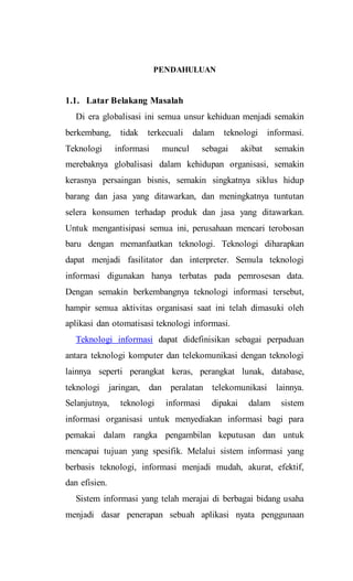 PENDAHULUAN
1.1. Latar Belakang Masalah
Di era globalisasi ini semua unsur kehiduan menjadi semakin
berkembang, tidak terkecuali dalam teknologi informasi.
Teknologi informasi muncul sebagai akibat semakin
merebaknya globalisasi dalam kehidupan organisasi, semakin
kerasnya persaingan bisnis, semakin singkatnya siklus hidup
barang dan jasa yang ditawarkan, dan meningkatnya tuntutan
selera konsumen terhadap produk dan jasa yang ditawarkan.
Untuk mengantisipasi semua ini, perusahaan mencari terobosan
baru dengan memanfaatkan teknologi. Teknologi diharapkan
dapat menjadi fasilitator dan interpreter. Semula teknologi
informasi digunakan hanya terbatas pada pemrosesan data.
Dengan semakin berkembangnya teknologi informasi tersebut,
hampir semua aktivitas organisasi saat ini telah dimasuki oleh
aplikasi dan otomatisasi teknologi informasi.
Teknologi informasi dapat didefinisikan sebagai perpaduan
antara teknologi komputer dan telekomunikasi dengan teknologi
lainnya seperti perangkat keras, perangkat lunak, database,
teknologi jaringan, dan peralatan telekomunikasi lainnya.
Selanjutnya, teknologi informasi dipakai dalam sistem
informasi organisasi untuk menyediakan informasi bagi para
pemakai dalam rangka pengambilan keputusan dan untuk
mencapai tujuan yang spesifik. Melalui sistem informasi yang
berbasis teknologi, informasi menjadi mudah, akurat, efektif,
dan efisien.
Sistem informasi yang telah merajai di berbagai bidang usaha
menjadi dasar penerapan sebuah aplikasi nyata penggunaan
 