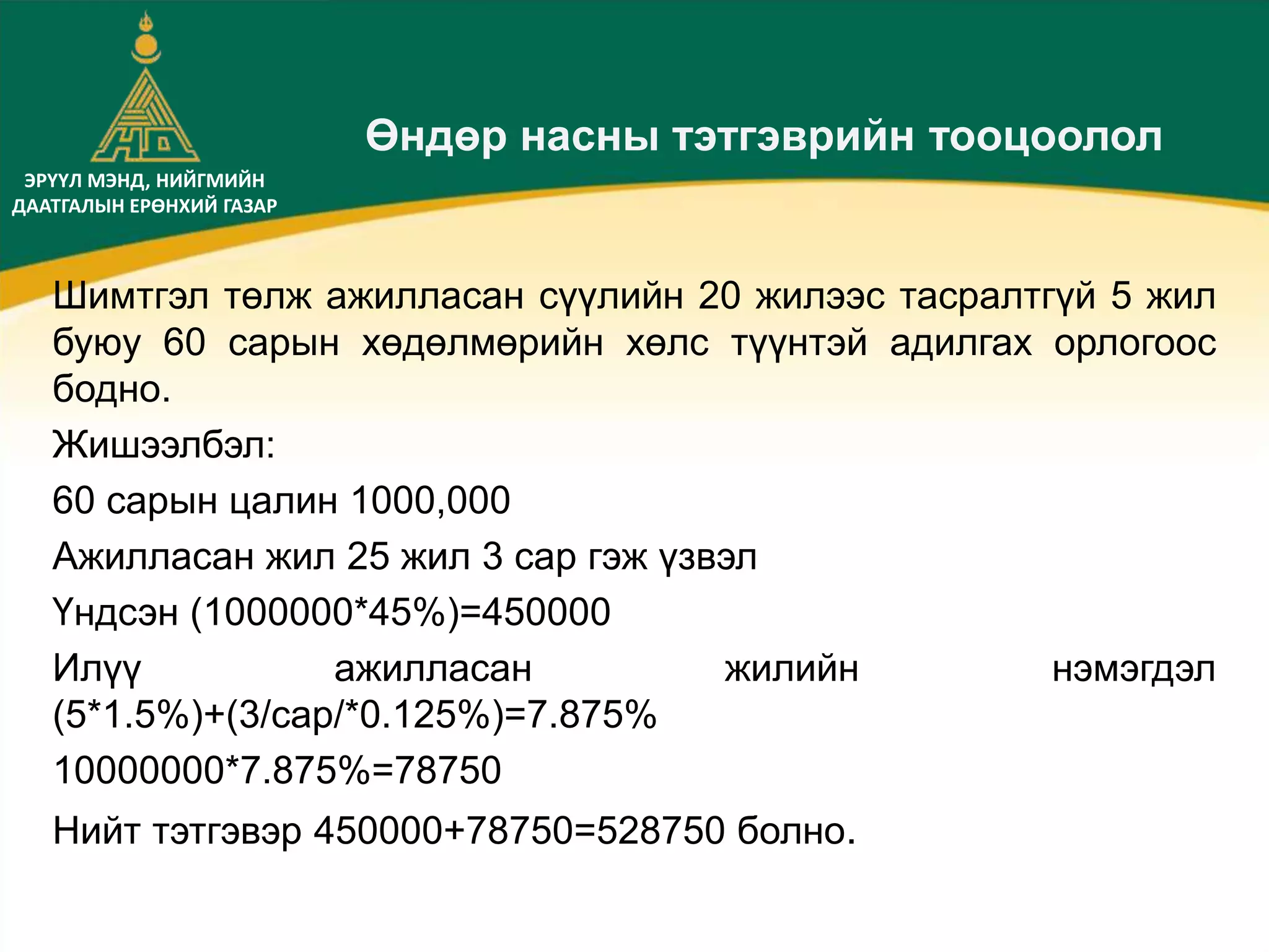 ЭРҮҮЛ МЭНД, НИЙГМИЙН
ДААТГАЛЫН ЕРӨНХИЙ ГАЗАР
Өндөр насны тэтгэврийн тооцоолол
Шимтгэл төлж ажилласан сүүлийн 20 жилээс тасралтгүй 5 жил
буюу 60 сарын хөдөлмөрийн хөлс түүнтэй адилгах орлогоос
бодно.
Жишээлбэл:
60 сарын цалин 1000,000
Ажилласан жил 25 жил 3 сар гэж үзвэл
Үндсэн (1000000*45%)=450000
Илүү ажилласан жилийн нэмэгдэл
(5*1.5%)+(3/сар/*0.125%)=7.875%
10000000*7.875%=78750
Нийт тэтгэвэр 450000+78750=528750 болно.
 