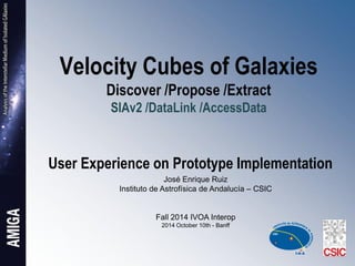 Velocity Cubes of Galaxies Discover /Propose /Extract SIAv2 /DataLink /AccessData User Experience on Prototype Implementation 
José Enrique Ruiz 
Instituto de Astrofísica de Andalucía – CSIC 
Fall 2014 IVOA Interop 
2014 October 10th - Banff  