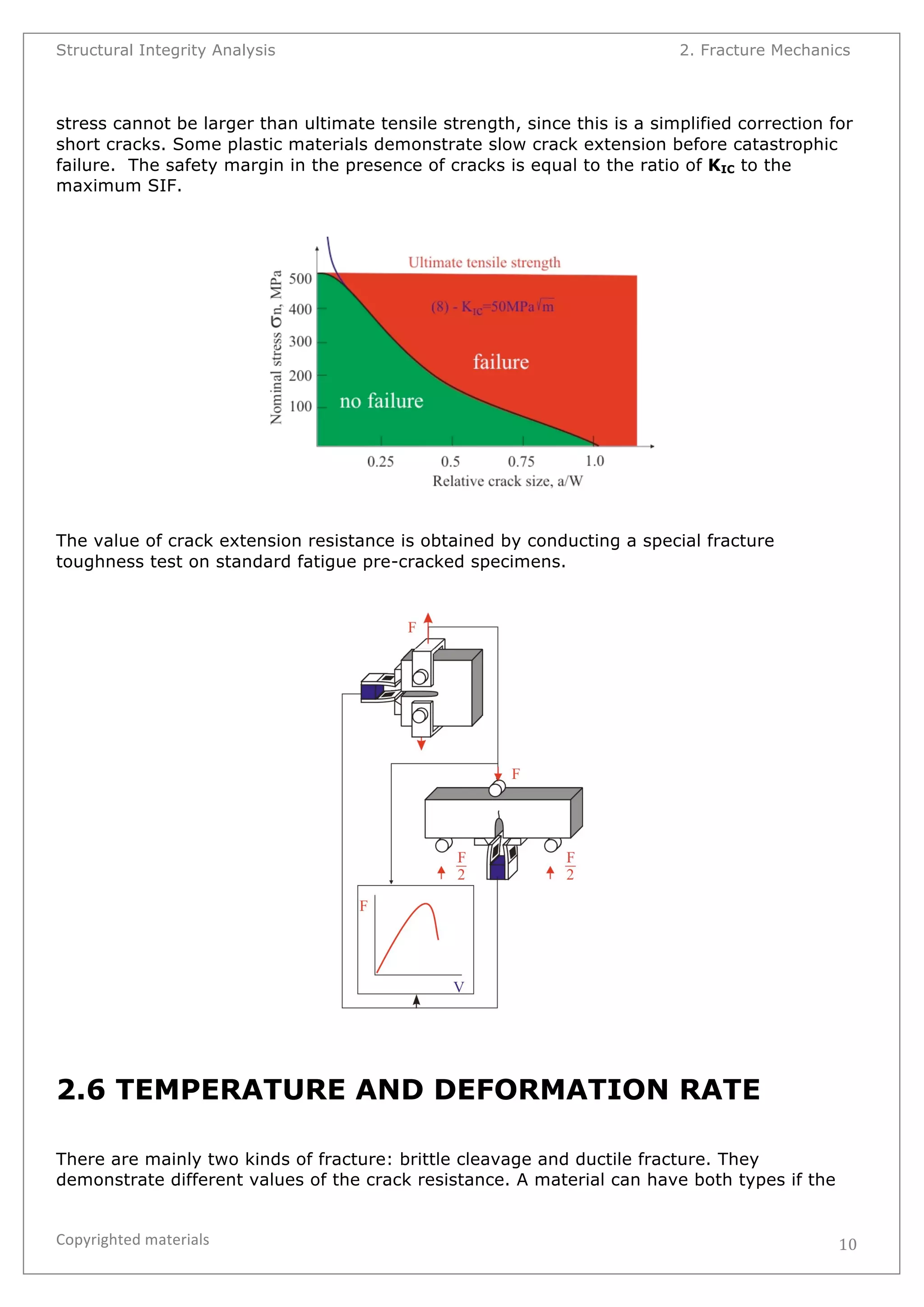 Structural Integrity Analysis 2. Fracture Mechanics 
stress cannot be larger than ultimate tensile strength, since this is a simplified correction for 
short cracks. Some plastic materials demonstrate slow crack extension before catastrophic 
failure. The safety margin in the presence of cracks is equal to the ratio of KIC to the 
maximum SIF. 
Copyrighted 
materials 
10 
The value of crack extension resistance is obtained by conducting a special fracture 
toughness test on standard fatigue pre-cracked specimens. 
2.6 TEMPERATURE AND DEFORMATION RATE 
There are mainly two kinds of fracture: brittle cleavage and ductile fracture. They 
demonstrate different values of the crack resistance. A material can have both types if the 
 