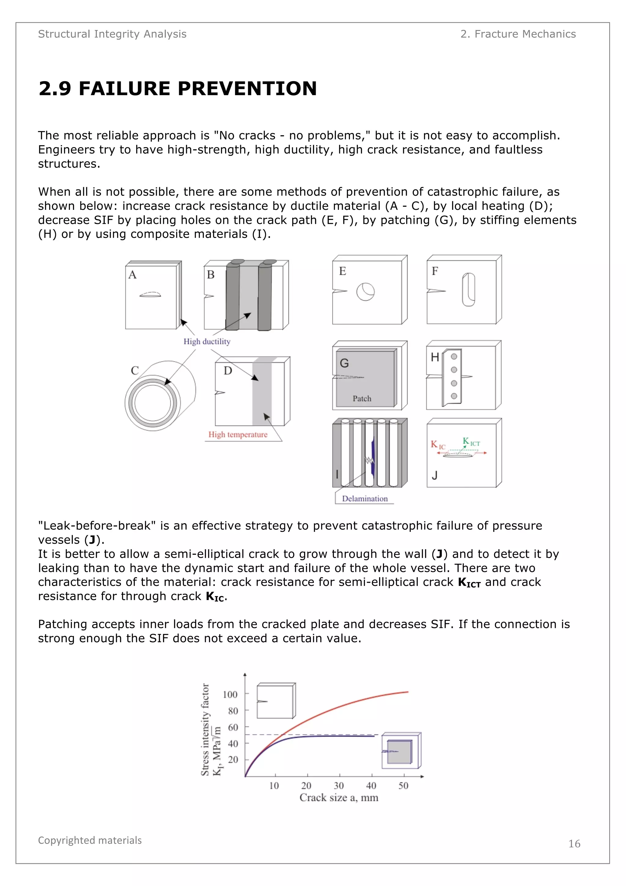 Structural Integrity Analysis 2. Fracture Mechanics 
Copyrighted 
materials 
16 
2.9 FAILURE PREVENTION 
The most reliable approach is "No cracks - no problems," but it is not easy to accomplish. 
Engineers try to have high-strength, high ductility, high crack resistance, and faultless 
structures. 
When all is not possible, there are some methods of prevention of catastrophic failure, as 
shown below: increase crack resistance by ductile material (A - C), by local heating (D); 
decrease SIF by placing holes on the crack path (E, F), by patching (G), by stiffing elements 
(H) or by using composite materials (I). 
"Leak-before-break" is an effective strategy to prevent catastrophic failure of pressure 
vessels (J). 
It is better to allow a semi-elliptical crack to grow through the wall (J) and to detect it by 
leaking than to have the dynamic start and failure of the whole vessel. There are two 
characteristics of the material: crack resistance for semi-elliptical crack KICT and crack 
resistance for through crack KIC. 
Patching accepts inner loads from the cracked plate and decreases SIF. If the connection is 
strong enough the SIF does not exceed a certain value. 
 