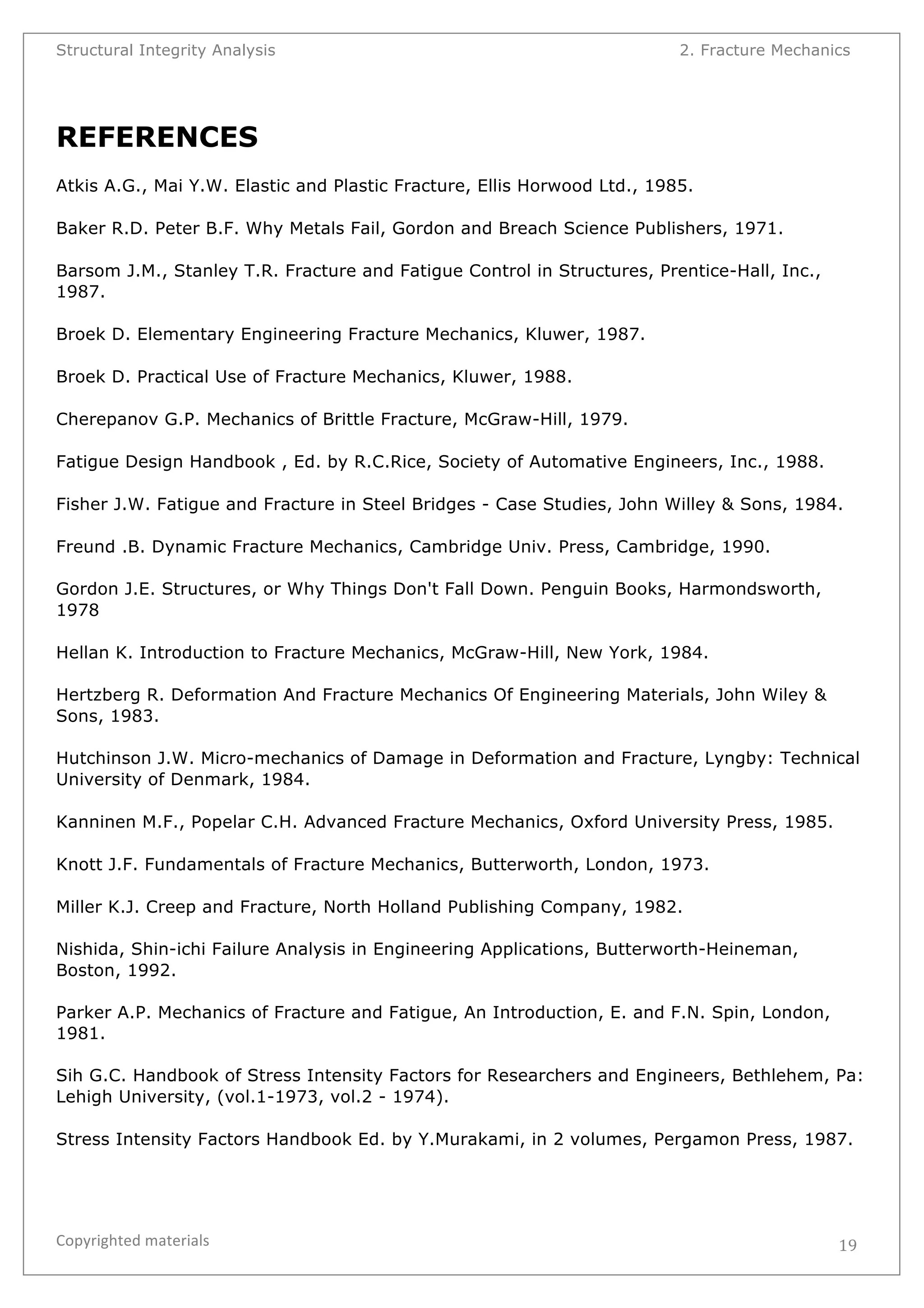 Structural Integrity Analysis 2. Fracture Mechanics 
REFERENCES 
Atkis A.G., Mai Y.W. Elastic and Plastic Fracture, Ellis Horwood Ltd., 1985. 
Baker R.D. Peter B.F. Why Metals Fail, Gordon and Breach Science Publishers, 1971. 
Barsom J.M., Stanley T.R. Fracture and Fatigue Control in Structures, Prentice-Hall, Inc., 
1987. 
Broek D. Elementary Engineering Fracture Mechanics, Kluwer, 1987. 
Broek D. Practical Use of Fracture Mechanics, Kluwer, 1988. 
Cherepanov G.P. Mechanics of Brittle Fracture, McGraw-Hill, 1979. 
Fatigue Design Handbook , Ed. by R.C.Rice, Society of Automative Engineers, Inc., 1988. 
Fisher J.W. Fatigue and Fracture in Steel Bridges - Case Studies, John Willey & Sons, 1984. 
Freund .B. Dynamic Fracture Mechanics, Cambridge Univ. Press, Cambridge, 1990. 
Gordon J.E. Structures, or Why Things Don't Fall Down. Penguin Books, Harmondsworth, 
1978 
Hellan K. Introduction to Fracture Mechanics, McGraw-Hill, New York, 1984. 
Hertzberg R. Deformation And Fracture Mechanics Of Engineering Materials, John Wiley & 
Sons, 1983. 
Hutchinson J.W. Micro-mechanics of Damage in Deformation and Fracture, Lyngby: Technical 
University of Denmark, 1984. 
Kanninen M.F., Popelar C.H. Advanced Fracture Mechanics, Oxford University Press, 1985. 
Knott J.F. Fundamentals of Fracture Mechanics, Butterworth, London, 1973. 
Miller K.J. Creep and Fracture, North Holland Publishing Company, 1982. 
Nishida, Shin-ichi Failure Analysis in Engineering Applications, Butterworth-Heineman, 
Boston, 1992. 
Parker A.P. Mechanics of Fracture and Fatigue, An Introduction, E. and F.N. Spin, London, 
1981. 
Sih G.C. Handbook of Stress Intensity Factors for Researchers and Engineers, Bethlehem, Pa: 
Lehigh University, (vol.1-1973, vol.2 - 1974). 
Stress Intensity Factors Handbook Ed. by Y.Murakami, in 2 volumes, Pergamon Press, 1987. 
Copyrighted 
materials 
19 
