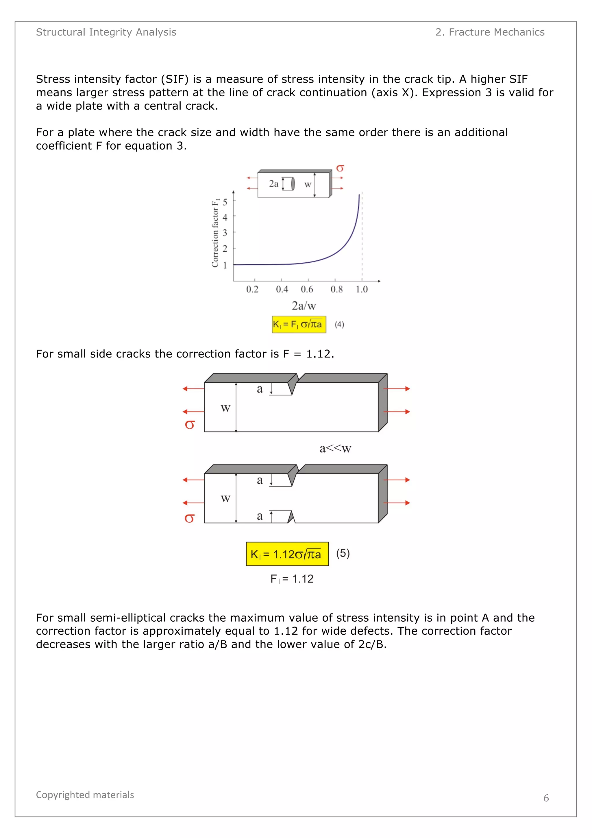 Structural Integrity Analysis 2. Fracture Mechanics 
Stress intensity factor (SIF) is a measure of stress intensity in the crack tip. A higher SIF 
means larger stress pattern at the line of crack continuation (axis X). Expression 3 is valid for 
a wide plate with a central crack. 
For a plate where the crack size and width have the same order there is an additional 
coefficient F for equation 3. 
Copyrighted 
materials 
6 
For small side cracks the correction factor is F = 1.12. 
For small semi-elliptical cracks the maximum value of stress intensity is in point A and the 
correction factor is approximately equal to 1.12 for wide defects. The correction factor 
decreases with the larger ratio a/B and the lower value of 2c/B. 
 