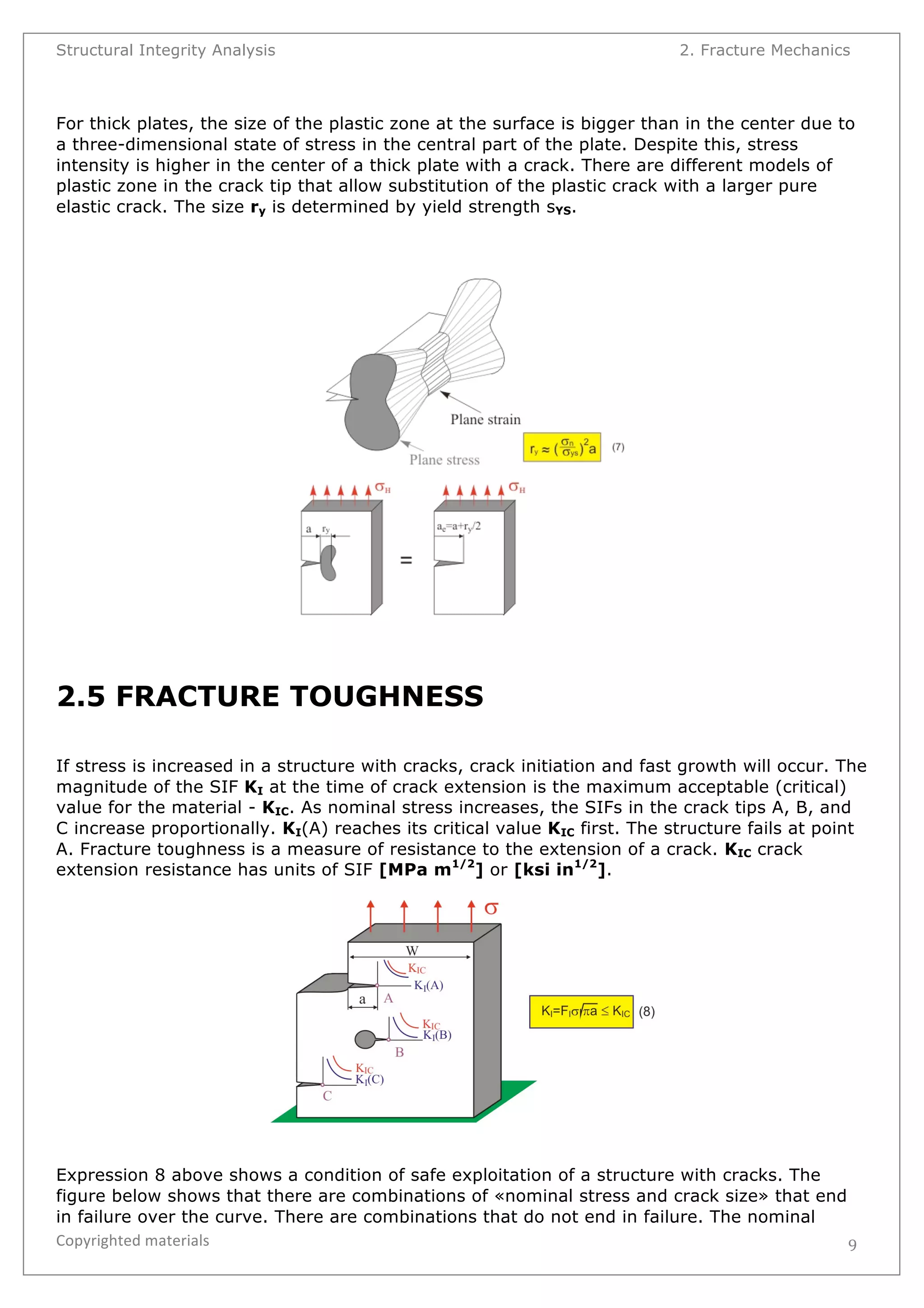 Structural Integrity Analysis 2. Fracture Mechanics 
For thick plates, the size of the plastic zone at the surface is bigger than in the center due to 
a three-dimensional state of stress in the central part of the plate. Despite this, stress 
intensity is higher in the center of a thick plate with a crack. There are different models of 
plastic zone in the crack tip that allow substitution of the plastic crack with a larger pure 
elastic crack. The size ry is determined by yield strength sYS. 
Copyrighted 
materials 
9 
2.5 FRACTURE TOUGHNESS 
If stress is increased in a structure with cracks, crack initiation and fast growth will occur. The 
magnitude of the SIF KI at the time of crack extension is the maximum acceptable (critical) 
value for the material - KIC. As nominal stress increases, the SIFs in the crack tips A, B, and 
C increase proportionally. KI(A) reaches its critical value KIC first. The structure fails at point 
A. Fracture toughness is a measure of resistance to the extension of a crack. KIC crack 
extension resistance has units of SIF [MPa m1/2] or [ksi in1/2]. 
Expression 8 above shows a condition of safe exploitation of a structure with cracks. The 
figure below shows that there are combinations of «nominal stress and crack size» that end 
in failure over the curve. There are combinations that do not end in failure. The nominal 
 
