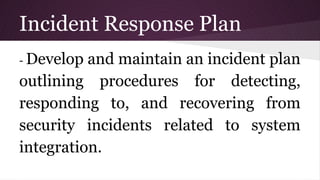 Incident Response Plan
- Develop and maintain an incident plan
outlining procedures for detecting,
responding to, and recovering from
security incidents related to system
integration.
 