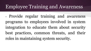 Employee Training and Awareness
- Provide regular training and awareness
programs to employees involved in system
integration to educate them about security
best practices, common threats, and their
roles in maintaining system security.
 