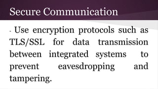 Secure Communication
- Use encryption protocols such as
TLS/SSL for data transmission
between integrated systems to
prevent eavesdropping and
tampering.
 