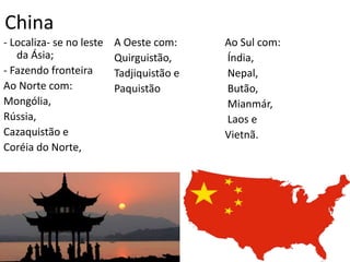 China
- Localiza- se no leste
da Ásia;
- Fazendo fronteira
Ao Norte com:
Mongólia,
Rússia,
Cazaquistão e
Coréia do Norte,
A Oeste com:
Quirguistão,
Tadjiquistão e
Paquistão
Ao Sul com:
Índia,
Nepal,
Butão,
Mianmár,
Laos e
Vietnã.
 