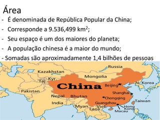 Área
- É denominada de República Popular da China;
- Corresponde a 9.536,499 km2;
- Seu espaço é um dos maiores do planeta;
- A população chinesa é a maior do mundo;
- Somadas são aproximadamente 1,4 bilhões de pessoas
 