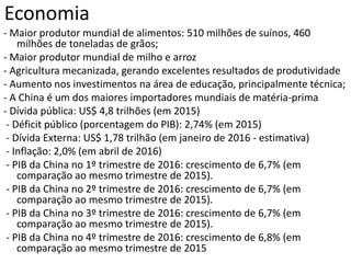 Economia
- Maior produtor mundial de alimentos: 510 milhões de suínos, 460
milhões de toneladas de grãos;
- Maior produtor mundial de milho e arroz
- Agricultura mecanizada, gerando excelentes resultados de produtividade
- Aumento nos investimentos na área de educação, principalmente técnica;
- A China é um dos maiores importadores mundiais de matéria-prima
- Dívida pública: US$ 4,8 trilhões (em 2015)
- Déficit público (porcentagem do PIB): 2,74% (em 2015)
- Dívida Externa: US$ 1,78 trilhão (em janeiro de 2016 - estimativa)
- Inflação: 2,0% (em abril de 2016)
- PIB da China no 1º trimestre de 2016: crescimento de 6,7% (em
comparação ao mesmo trimestre de 2015).
- PIB da China no 2º trimestre de 2016: crescimento de 6,7% (em
comparação ao mesmo trimestre de 2015).
- PIB da China no 3º trimestre de 2016: crescimento de 6,7% (em
comparação ao mesmo trimestre de 2015).
- PIB da China no 4º trimestre de 2016: crescimento de 6,8% (em
comparação ao mesmo trimestre de 2015
 