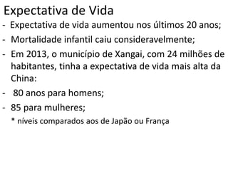 Expectativa de Vida
- Expectativa de vida aumentou nos últimos 20 anos;
- Mortalidade infantil caiu consideravelmente;
- Em 2013, o município de Xangai, com 24 milhões de
habitantes, tinha a expectativa de vida mais alta da
China:
- 80 anos para homens;
- 85 para mulheres;
* níveis comparados aos de Japão ou França
 