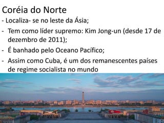 Coréia do Norte
- Localiza- se no leste da Ásia;
- Tem como líder supremo: Kim Jong-un (desde 17 de
dezembro de 2011);
- É banhado pelo Oceano Pacífico;
- Assim como Cuba, é um dos remanescentes países
de regime socialista no mundo
 