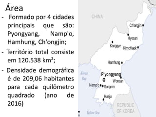 Área
- Formado por 4 cidades
principais que são:
Pyongyang, Namp'o,
Hamhung, Ch'ongjin;
- Território total consiste
em 120.538 km²;
- Densidade demográfica
é de 209,06 habitantes
para cada quilômetro
quadrado (ano de
2016)
 