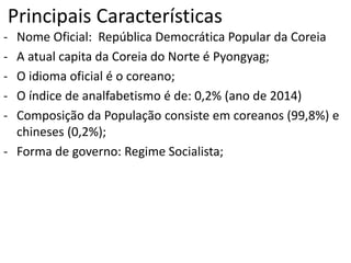 Principais Características
- Nome Oficial: República Democrática Popular da Coreia
- A atual capita da Coreia do Norte é Pyongyag;
- O idioma oficial é o coreano;
- O índice de analfabetismo é de: 0,2% (ano de 2014)
- Composição da População consiste em coreanos (99,8%) e
chineses (0,2%);
- Forma de governo: Regime Socialista;
 