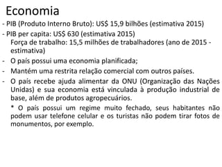 Economia
- PIB (Produto Interno Bruto): US$ 15,9 bilhões (estimativa 2015)
- PIB per capita: US$ 630 (estimativa 2015)
Força de trabalho: 15,5 milhões de trabalhadores (ano de 2015 -
estimativa)
- O país possui uma economia planificada;
- Mantém uma restrita relação comercial com outros países.
- O país recebe ajuda alimentar da ONU (Organização das Nações
Unidas) e sua economia está vinculada à produção industrial de
base, além de produtos agropecuários.
* O país possui um regime muito fechado, seus habitantes não
podem usar telefone celular e os turistas não podem tirar fotos de
monumentos, por exemplo.
 