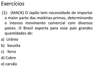 Exercícios
(1)- (MACK) O Japão tem necessidade de importar
a maior parte das matérias-primas, determinando
o intenso movimento comercial com diversos
países. O Brasil exporta para esse país grandes
quantidades de:
a) Urânio
b) bauxita
c) ferro
d) Cobre
e) carvão
 