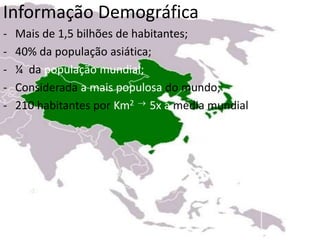 Informação Demográfica
- Mais de 1,5 bilhões de habitantes;
- 40% da população asiática;
- ¼ da população mundial;
- Considerada a mais populosa do mundo;
- 210 habitantes por Km2  5x a média mundial
 