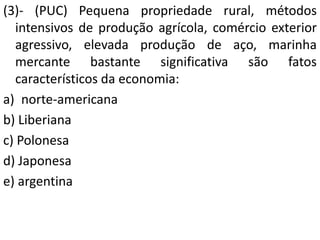 (3)- (PUC) Pequena propriedade rural, métodos
intensivos de produção agrícola, comércio exterior
agressivo, elevada produção de aço, marinha
mercante bastante significativa são fatos
característicos da economia:
a) norte-americana
b) Liberiana
c) Polonesa
d) Japonesa
e) argentina
 