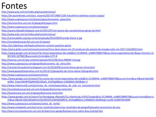 http://www.acbj.com.br/index.php/caracteristicas/
https://br.sputniknews.com/asia_oceania/201707148871185-fukushima-radiotivo-oceano-japao/
http://www.suapesquisa.com/paises/japao/economia_japao.htm
http://alunosonline.uol.com.br/geografia/japao.html
http://www.suapesquisa.com/paises/japao/
http://japancultpopbr.blogspot.com.br/2011/07/um-pouco-das-caracteristicas-gerais-do.html
http://www.acbj.com.br/index.php/caracteristicas/
http://carlosrabello.org/wp-content/uploads/2014/09/Piramide-Etaria-1.jpg
http://mundoeducacao.bol.uol.com.br/japao/
https://pt.slideshare.net/layyliss/extremo-oriente-aspectos-gerais
https://extra.globo.com/noticias/economia/china-deve-elevar-em-25-producao-de-paineis-de-energia-solar-em-2017-21610932.html
https://www.google.com.br/search?q=china+expectativa+de+vida&rlz=1C1RNHN_enBR479BR479&oq=china+expectativa+de+&aqs=chrome.1.6
9i57j0l5.5079j0j7&sourceid=chrome&ie=UTF-8
http://listonas.com.br/wp-content/uploads/2015/06/chna-MMAP-md.png
http://www.suapesquisa.com/geografia/economia_da_china.htm
http://caracteristicasdachina.blogspot.com.br/2010/09/caracteristicas-gerais-china.html
http://www.geografiaopinativa.com.br/2013/12/geografia-da-china-relevo-hidrografia.html
http://www.suapesquisa.com/paises/china/
https://www.google.com.br/search?q=coreia+do+norte+expectativa+de+vida&rlz=1C1RNHN_enBR479BR479&source=lnms&sa=X&ved=0ahUKE
wi9k6_CmpnVAhWFQpAKHbELDEwQ_AUICSgA&biw=1366&bih=662&dpr=1
http://www.indexmundi.com/pt/coreia_do_norte/expectativa_de_vida_no_nascimento.html
http://mundoeducacao.bol.uol.com.br/geografia/coreia-norte.htm
http://brasilescola.uol.com.br/geografia/coreia-norte.htm
https://www.google.com.br/search?q=Pyongyang,+Namp%27o,+Hamhung,+Ch%27ongjin&rlz=1C1RNHN_enBR479BR479&source=lnms&tbm=is
ch&sa=X&ved=0ahUKEwiRrJmclZnVAhVFC5AKHQHtBPcQ_AUICigB&biw=1366&bih=662#imgrc=yUW-LGWXT6VcWM:
http://www.suapesquisa.com/paises/coreia_do_norte/
http://www.coladaweb.com/exercicios-resolvidos/exercicios-resolvidos-de-geografia/quadro-economico-da-asia
http://exercicios.brasilescola.uol.com.br/exercicios-geografia/exercicios-sobre-Asia-oriental.htm
Fontes
 